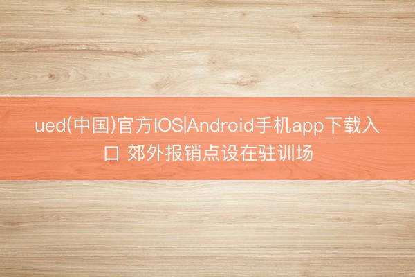 ued(中国)官方IOS|Android手机app下载入口 郊外报销点设在驻训场
