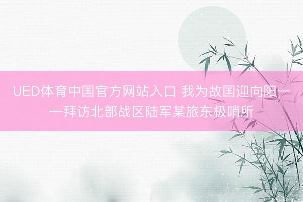 UED体育中国官方网站入口 我为故国迎向阳——拜访北部战区陆军某旅东极哨所
