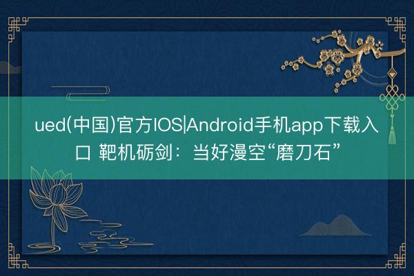 ued(中国)官方IOS|Android手机app下载入口 靶机砺剑：当好漫空“磨刀石”