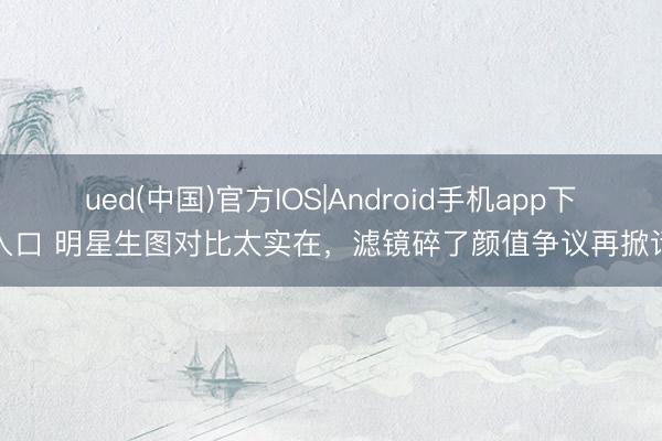 ued(中国)官方IOS|Android手机app下载入口 明星生图对比太实在，滤镜碎了颜值争议再掀话题