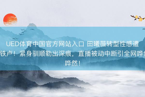 UED体育中国官方网站入口 田曦薇转型性感遭滑铁卢！紧身驯顺勒出深痕，直播被动中断引全网哗然！