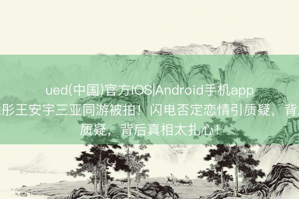 ued(中国)官方IOS|Android手机app下载入口 关晓彤王安宇三亚同游被拍！闪电否定恋情引质疑，背后真相太扎心！