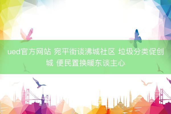 ued官方网站 宛平街谈沸城社区 垃圾分类促创城 便民置换暖东谈主心