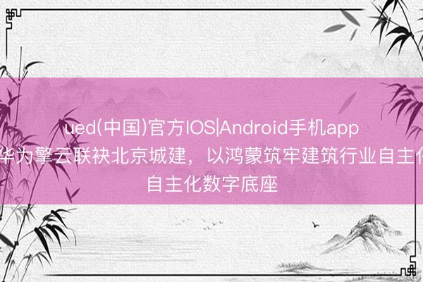 ued(中国)官方IOS|Android手机app下载入口 华为擎云联袂北京城建,以鸿蒙筑牢建筑行业自主化数字底座