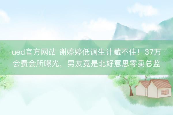 ued官方网站 谢婷婷低调生计藏不住！37万会费会所曝光，男友竟是北好意思零卖总监