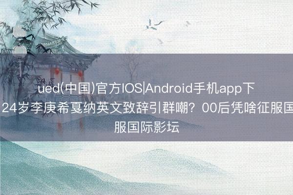 ued(中国)官方IOS|Android手机app下载入口 24岁李庚希戛纳英文致辞引群嘲？00后凭啥征服国际影坛