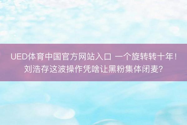 UED体育中国官方网站入口 一个旋转转十年！刘浩存这波操作凭啥让黑粉集体闭麦？