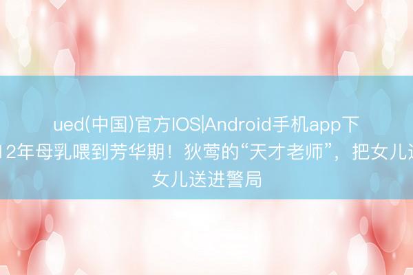 ued(中国)官方IOS|Android手机app下载入口 12年母乳喂到芳华期!狄莺的“天才老师”,把女儿送进警局