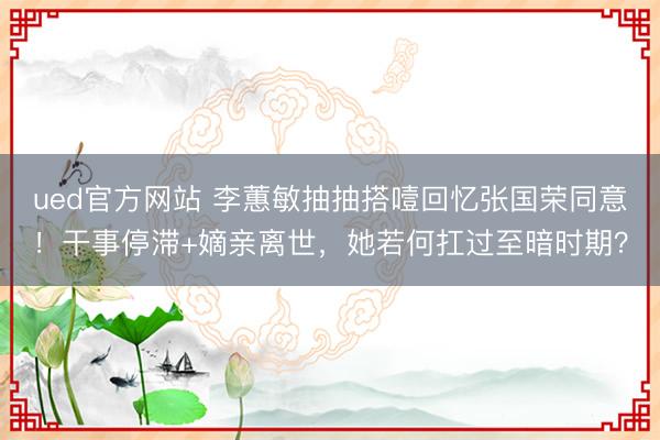 ued官方网站 李蕙敏抽抽搭噎回忆张国荣同意！干事停滞+嫡亲离世，她若何扛过至暗时期？