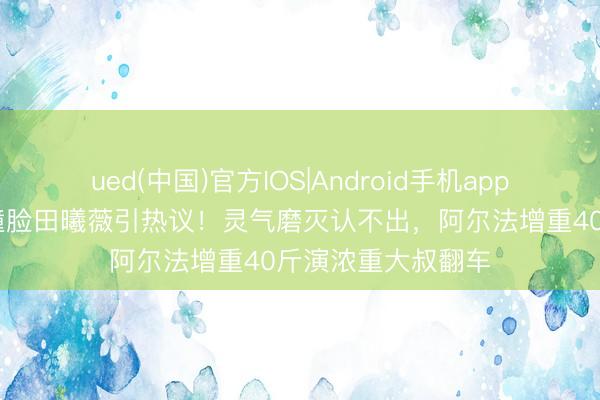 ued(中国)官方IOS|Android手机app下载入口 阿拉蕾撞脸田曦薇引热议！灵气磨灭认不出，阿尔法增重40斤演浓重大叔翻车