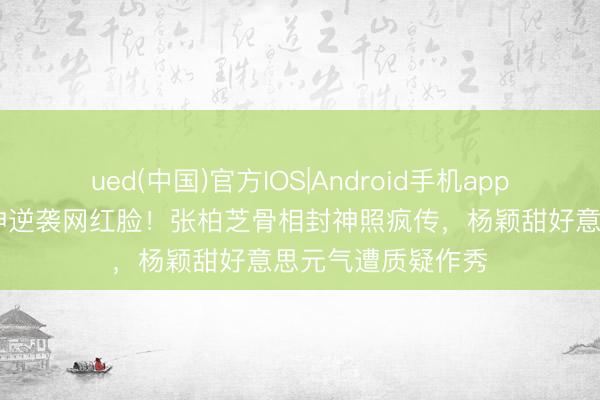 ued(中国)官方IOS|Android手机app下载入口 混血女神逆袭网红脸！张柏芝骨相封神照疯传，杨颖甜好意思元气遭质疑作秀