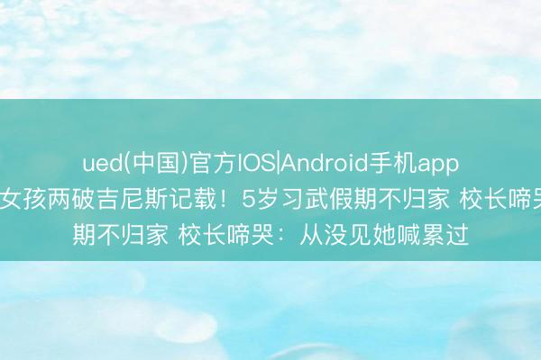 ued(中国)官方IOS|Android手机app下载入口 12岁河南女孩两破吉尼斯记载！5岁习武假期不归家 校长啼哭：从没见她喊累过