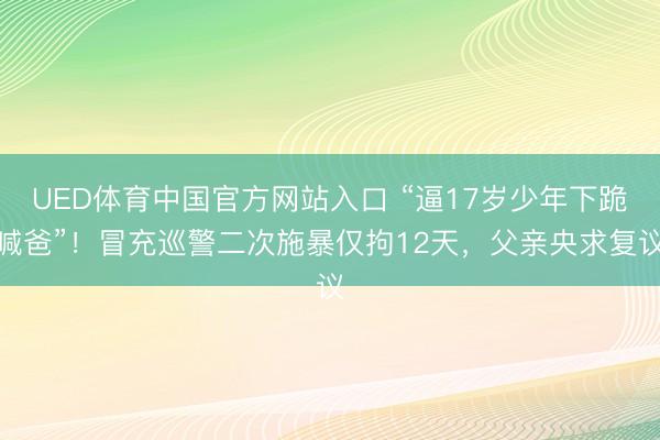 UED体育中国官方网站入口 “逼17岁少年下跪喊爸”！冒充巡警二次施暴仅拘12天，父亲央求复议
