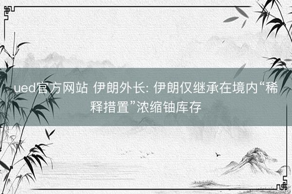 ued官方网站 伊朗外长: 伊朗仅继承在境内“稀释措置”浓缩铀库存