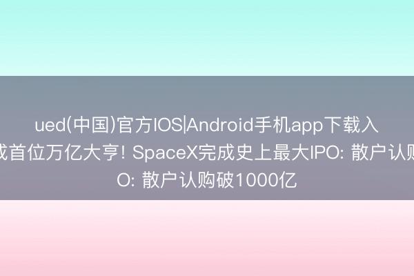 ued(中国)官方IOS|Android手机app下载入口 马斯克成首位万亿大亨! SpaceX完成史上最大IPO: 散户认购破1000亿