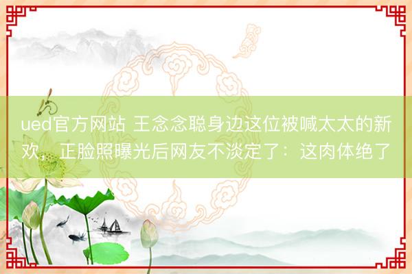 ued官方网站 王念念聪身边这位被喊太太的新欢，正脸照曝光后网友不淡定了：这肉体绝了
