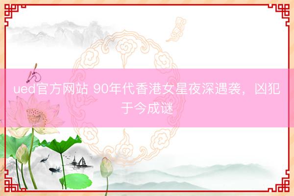 ued官方网站 90年代香港女星夜深遇袭，凶犯于今成谜