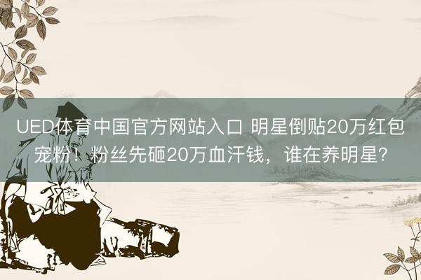UED体育中国官方网站入口 明星倒贴20万红包宠粉！粉丝先砸20万血汗钱，谁在养明星？