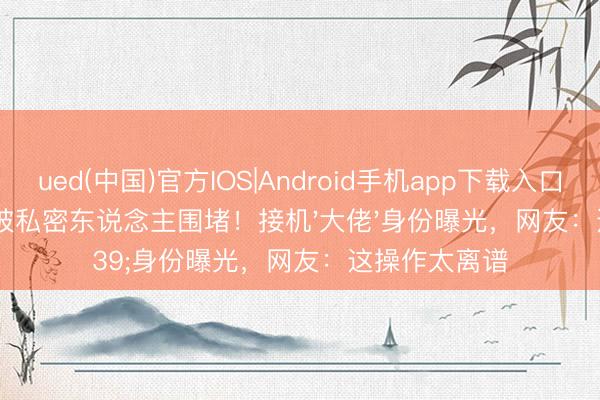 ued(中国)官方IOS|Android手机app下载入口 樊振东机场被私密东说念主围堵！接机'大佬'身份曝光，网友：这操作太离谱