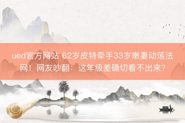 ued官方网站 62岁皮特牵手33岁嫩妻动荡法网！网友吵翻：这年级差确切看不出来？