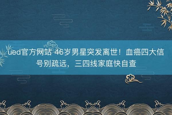ued官方网站 46岁男星突发离世！血癌四大信号别疏远，三四线家庭快自查