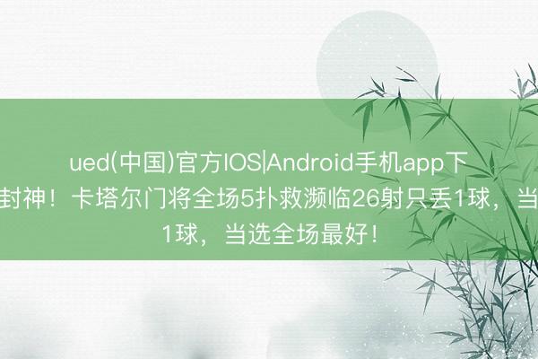 ued(中国)官方IOS|Android手机app下载入口 一战封神！卡塔尔门将全场5扑救濒临26射只丢1球，当选全场最好！