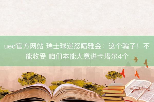 ued官方网站 瑞士球迷怒喷雅金：这个骗子！不能收受 咱们本能大意进卡塔尔4个