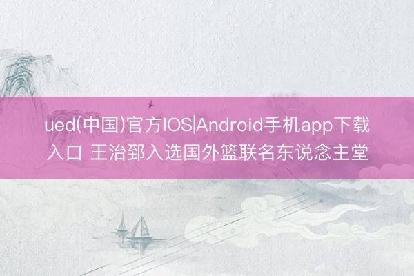 ued(中国)官方IOS|Android手机app下载入口 王治郅入选国外篮联名东说念主堂