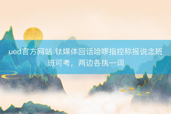 ued官方网站 钛媒体回话哈啰指控称报说念班班可考，两边各执一词
