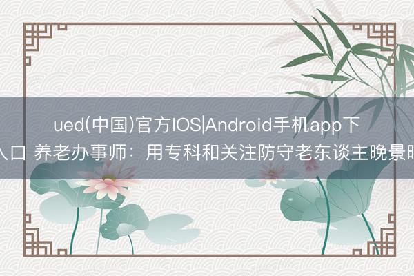 ued(中国)官方IOS|Android手机app下载入口 养老办事师:用专科和关注防守老东谈主晚景时光