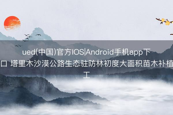 ued(中国)官方IOS|Android手机app下载入口 塔里木沙漠公路生态驻防林初度大面积苗木补植完工