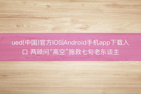 ued(中国)官方IOS|Android手机app下载入口 两顾问“高空”施救七旬老东谈主