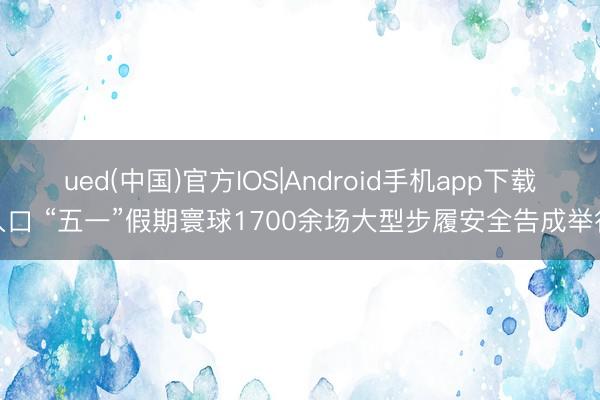 ued(中国)官方IOS|Android手机app下载入口 “五一”假期寰球1700余场大型步履安全告成举行