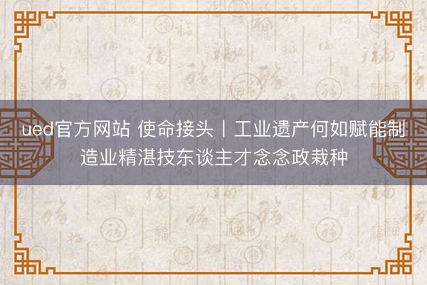 ued官方网站 使命接头丨工业遗产何如赋能制造业精湛技东谈主才念念政栽种