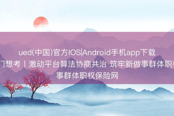 ued(中国)官方IOS|Android手机app下载入口 热门想考丨激动平台算法协商共治 筑牢新做事群体职权保险网