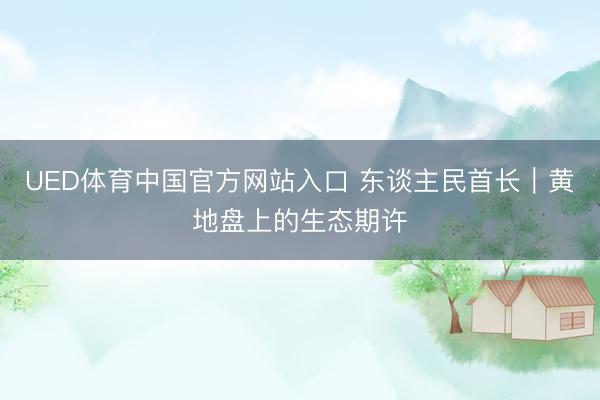 UED体育中国官方网站入口 东谈主民首长｜黄地盘上的生态期许