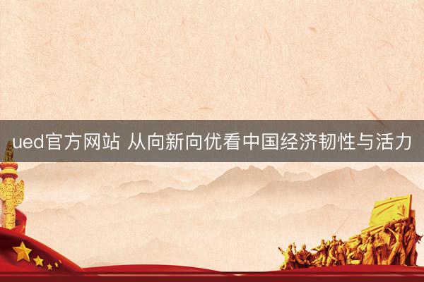 ued官方网站 从向新向优看中国经济韧性与活力