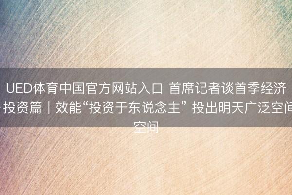 UED体育中国官方网站入口 首席记者谈首季经济·投资篇｜效能“投资于东说念主” 投出明天广泛空间