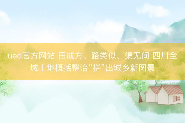 ued官方网站 田成方、路类似、渠无间 四川全域土地概括整治“拼”出城乡新图景