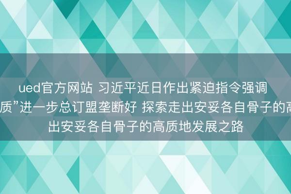 ued官方网站 习近平近日作出紧迫指令强调 把“义乌发展素质”进一步总订盟垄断好 探索走出安妥各自骨子的高质地发展之路