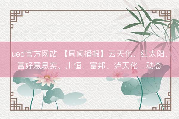 ued官方网站 【周闻播报】云天化、红太阳、富好意思实、川恒、富邦、泸天化…动态