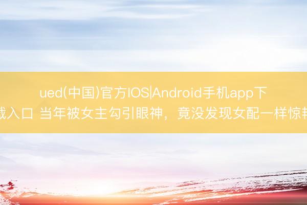 ued(中国)官方IOS|Android手机app下载入口 当年被女主勾引眼神,竟没发现女配一样惊艳