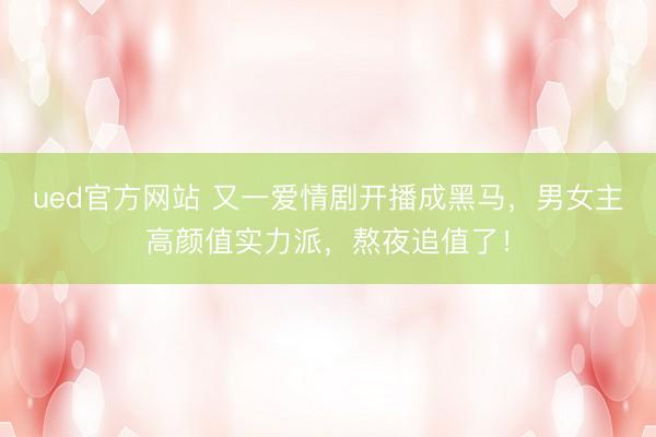 ued官方网站 又一爱情剧开播成黑马，男女主高颜值实力派，熬夜追值了！