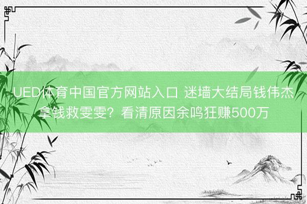 UED体育中国官方网站入口 迷墙大结局钱伟杰拿钱救雯雯？看清原因余鸣狂赚500万