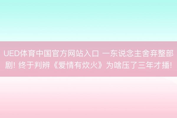 UED体育中国官方网站入口 一东说念主舍弃整部剧! 终于判辨《爱情有炊火》为啥压了三年才播!