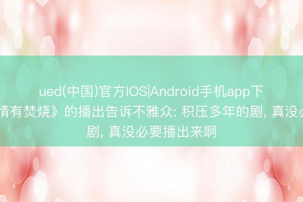 ued(中国)官方IOS|Android手机app下载入口 《爱情有焚烧》的播出告诉不雅众: 积压多年的剧， 真没必要播出来啊