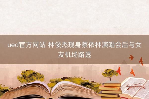 ued官方网站 林俊杰现身蔡依林演唱会后与女友机场路透