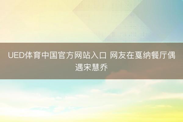 UED体育中国官方网站入口 网友在戛纳餐厅偶遇宋慧乔