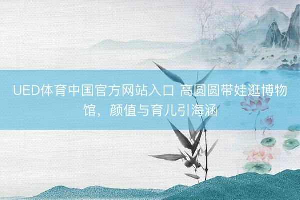 UED体育中国官方网站入口 高圆圆带娃逛博物馆，颜值与育儿引海涵
