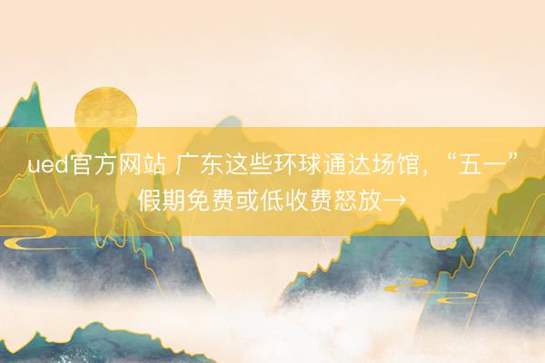 ued官方网站 广东这些环球通达场馆，“五一”假期免费或低收费怒放→
